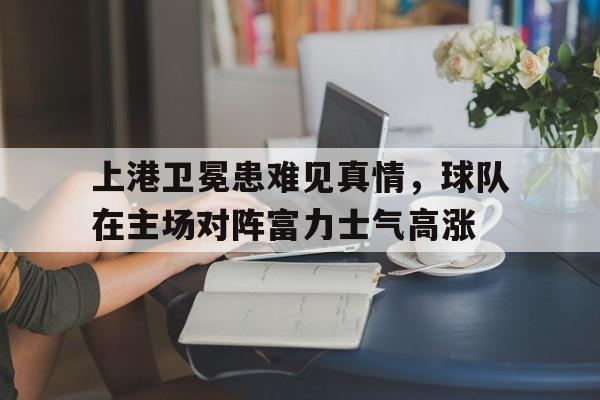 关于上港卫冕患难见真情，球队在主场对阵富力士气高涨的信息