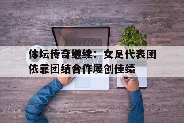 体坛传奇继续：女足代表团依靠团结合作屡创佳绩的简单介绍